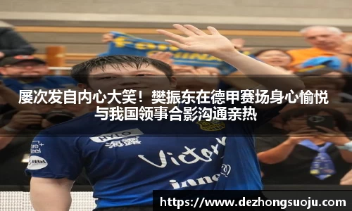 屡次发自内心大笑！樊振东在德甲赛场身心愉悦 与我国领事合影沟通亲热